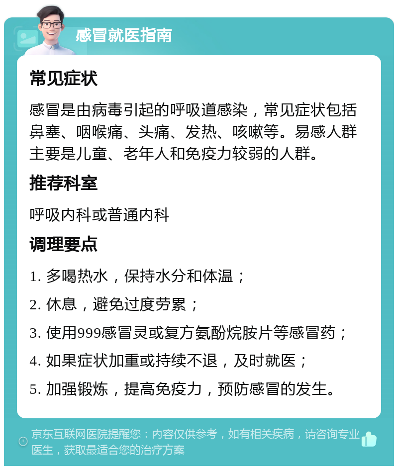 感冒就医指南 常见症状 感冒是由病毒引起的呼吸道感染，常见症状包括鼻塞、咽喉痛、头痛、发热、咳嗽等。易感人群主要是儿童、老年人和免疫力较弱的人群。 推荐科室 呼吸内科或普通内科 调理要点 1. 多喝热水，保持水分和体温； 2. 休息，避免过度劳累； 3. 使用999感冒灵或复方氨酚烷胺片等感冒药； 4. 如果症状加重或持续不退，及时就医； 5. 加强锻炼，提高免疫力，预防感冒的发生。