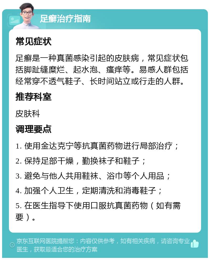 足癣治疗指南 常见症状 足癣是一种真菌感染引起的皮肤病，常见症状包括脚趾缝糜烂、起水泡、瘙痒等。易感人群包括经常穿不透气鞋子、长时间站立或行走的人群。 推荐科室 皮肤科 调理要点 1. 使用金达克宁等抗真菌药物进行局部治疗； 2. 保持足部干燥，勤换袜子和鞋子； 3. 避免与他人共用鞋袜、浴巾等个人用品； 4. 加强个人卫生，定期清洗和消毒鞋子； 5. 在医生指导下使用口服抗真菌药物（如有需要）。