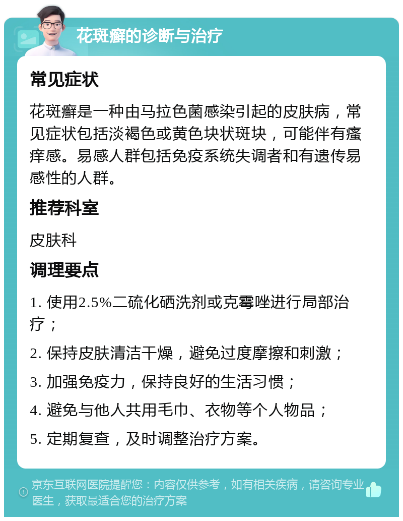 花斑癣的诊断与治疗 常见症状 花斑癣是一种由马拉色菌感染引起的皮肤病，常见症状包括淡褐色或黄色块状斑块，可能伴有瘙痒感。易感人群包括免疫系统失调者和有遗传易感性的人群。 推荐科室 皮肤科 调理要点 1. 使用2.5%二硫化硒洗剂或克霉唑进行局部治疗； 2. 保持皮肤清洁干燥，避免过度摩擦和刺激； 3. 加强免疫力，保持良好的生活习惯； 4. 避免与他人共用毛巾、衣物等个人物品； 5. 定期复查，及时调整治疗方案。