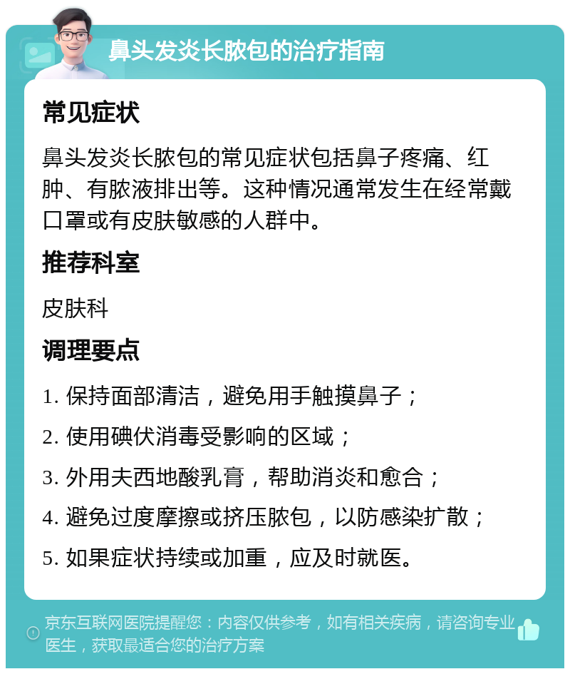 鼻头发炎长脓包的治疗指南 常见症状 鼻头发炎长脓包的常见症状包括鼻子疼痛、红肿、有脓液排出等。这种情况通常发生在经常戴口罩或有皮肤敏感的人群中。 推荐科室 皮肤科 调理要点 1. 保持面部清洁，避免用手触摸鼻子； 2. 使用碘伏消毒受影响的区域； 3. 外用夫西地酸乳膏，帮助消炎和愈合； 4. 避免过度摩擦或挤压脓包，以防感染扩散； 5. 如果症状持续或加重，应及时就医。