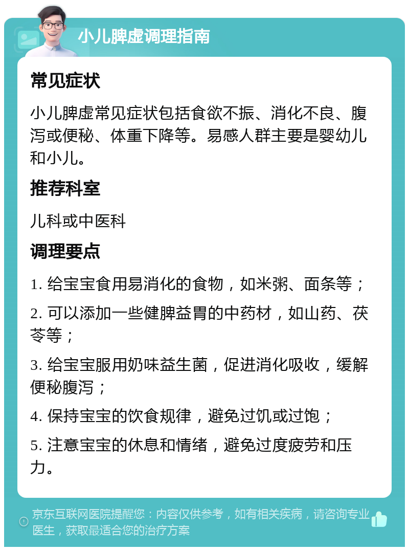 小儿脾虚调理指南 常见症状 小儿脾虚常见症状包括食欲不振、消化不良、腹泻或便秘、体重下降等。易感人群主要是婴幼儿和小儿。 推荐科室 儿科或中医科 调理要点 1. 给宝宝食用易消化的食物，如米粥、面条等； 2. 可以添加一些健脾益胃的中药材，如山药、茯苓等； 3. 给宝宝服用奶味益生菌，促进消化吸收，缓解便秘腹泻； 4. 保持宝宝的饮食规律，避免过饥或过饱； 5. 注意宝宝的休息和情绪，避免过度疲劳和压力。