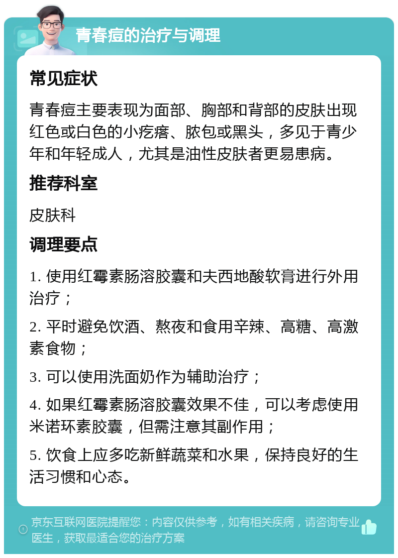 青春痘的治疗与调理 常见症状 青春痘主要表现为面部、胸部和背部的皮肤出现红色或白色的小疙瘩、脓包或黑头，多见于青少年和年轻成人，尤其是油性皮肤者更易患病。 推荐科室 皮肤科 调理要点 1. 使用红霉素肠溶胶囊和夫西地酸软膏进行外用治疗； 2. 平时避免饮酒、熬夜和食用辛辣、高糖、高激素食物； 3. 可以使用洗面奶作为辅助治疗； 4. 如果红霉素肠溶胶囊效果不佳，可以考虑使用米诺环素胶囊，但需注意其副作用； 5. 饮食上应多吃新鲜蔬菜和水果，保持良好的生活习惯和心态。