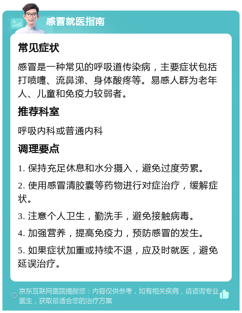 感冒就医指南 常见症状 感冒是一种常见的呼吸道传染病，主要症状包括打喷嚏、流鼻涕、身体酸疼等。易感人群为老年人、儿童和免疫力较弱者。 推荐科室 呼吸内科或普通内科 调理要点 1. 保持充足休息和水分摄入，避免过度劳累。 2. 使用感冒清胶囊等药物进行对症治疗，缓解症状。 3. 注意个人卫生，勤洗手，避免接触病毒。 4. 加强营养，提高免疫力，预防感冒的发生。 5. 如果症状加重或持续不退，应及时就医，避免延误治疗。