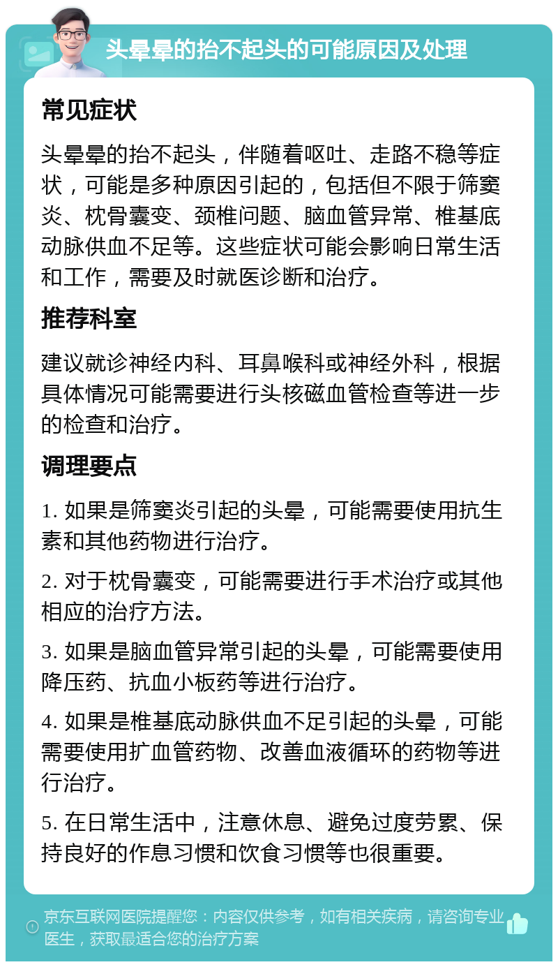 头晕晕的抬不起头的可能原因及处理 常见症状 头晕晕的抬不起头，伴随着呕吐、走路不稳等症状，可能是多种原因引起的，包括但不限于筛窦炎、枕骨囊变、颈椎问题、脑血管异常、椎基底动脉供血不足等。这些症状可能会影响日常生活和工作，需要及时就医诊断和治疗。 推荐科室 建议就诊神经内科、耳鼻喉科或神经外科，根据具体情况可能需要进行头核磁血管检查等进一步的检查和治疗。 调理要点 1. 如果是筛窦炎引起的头晕，可能需要使用抗生素和其他药物进行治疗。 2. 对于枕骨囊变，可能需要进行手术治疗或其他相应的治疗方法。 3. 如果是脑血管异常引起的头晕，可能需要使用降压药、抗血小板药等进行治疗。 4. 如果是椎基底动脉供血不足引起的头晕，可能需要使用扩血管药物、改善血液循环的药物等进行治疗。 5. 在日常生活中，注意休息、避免过度劳累、保持良好的作息习惯和饮食习惯等也很重要。