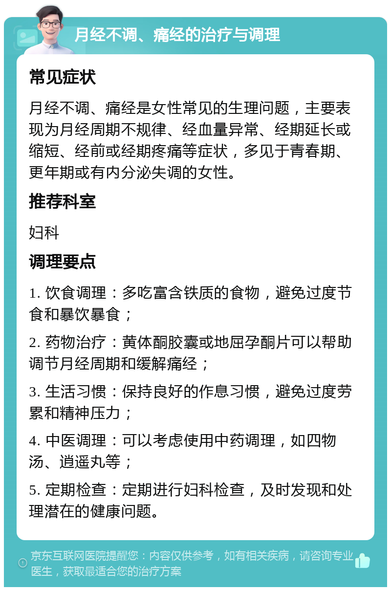 月经不调、痛经的治疗与调理 常见症状 月经不调、痛经是女性常见的生理问题，主要表现为月经周期不规律、经血量异常、经期延长或缩短、经前或经期疼痛等症状，多见于青春期、更年期或有内分泌失调的女性。 推荐科室 妇科 调理要点 1. 饮食调理：多吃富含铁质的食物，避免过度节食和暴饮暴食； 2. 药物治疗：黄体酮胶囊或地屈孕酮片可以帮助调节月经周期和缓解痛经； 3. 生活习惯：保持良好的作息习惯，避免过度劳累和精神压力； 4. 中医调理：可以考虑使用中药调理，如四物汤、逍遥丸等； 5. 定期检查：定期进行妇科检查，及时发现和处理潜在的健康问题。