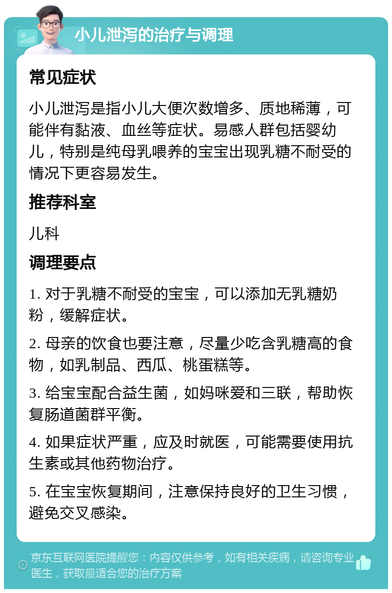 小儿泄泻的治疗与调理 常见症状 小儿泄泻是指小儿大便次数增多、质地稀薄，可能伴有黏液、血丝等症状。易感人群包括婴幼儿，特别是纯母乳喂养的宝宝出现乳糖不耐受的情况下更容易发生。 推荐科室 儿科 调理要点 1. 对于乳糖不耐受的宝宝，可以添加无乳糖奶粉，缓解症状。 2. 母亲的饮食也要注意，尽量少吃含乳糖高的食物，如乳制品、西瓜、桃蛋糕等。 3. 给宝宝配合益生菌，如妈咪爱和三联，帮助恢复肠道菌群平衡。 4. 如果症状严重，应及时就医，可能需要使用抗生素或其他药物治疗。 5. 在宝宝恢复期间，注意保持良好的卫生习惯，避免交叉感染。