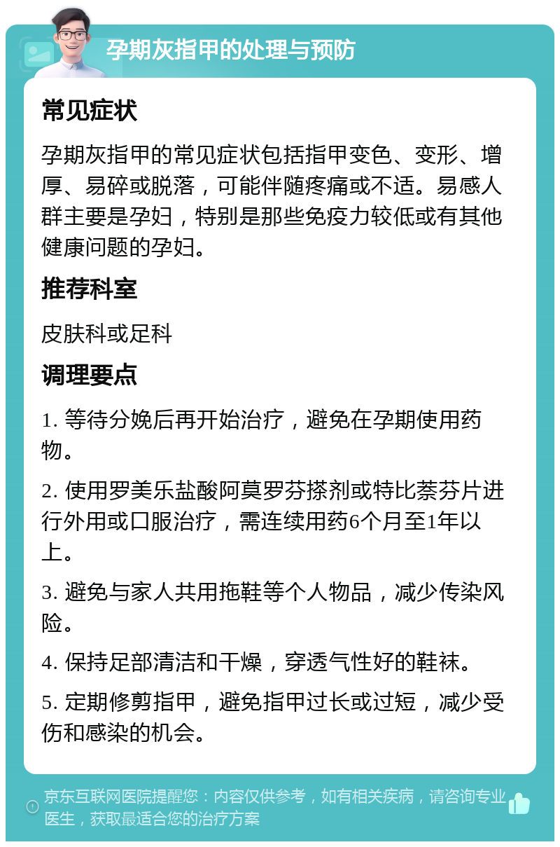 孕期灰指甲的处理与预防 常见症状 孕期灰指甲的常见症状包括指甲变色、变形、增厚、易碎或脱落，可能伴随疼痛或不适。易感人群主要是孕妇，特别是那些免疫力较低或有其他健康问题的孕妇。 推荐科室 皮肤科或足科 调理要点 1. 等待分娩后再开始治疗，避免在孕期使用药物。 2. 使用罗美乐盐酸阿莫罗芬搽剂或特比萘芬片进行外用或口服治疗，需连续用药6个月至1年以上。 3. 避免与家人共用拖鞋等个人物品，减少传染风险。 4. 保持足部清洁和干燥，穿透气性好的鞋袜。 5. 定期修剪指甲，避免指甲过长或过短，减少受伤和感染的机会。