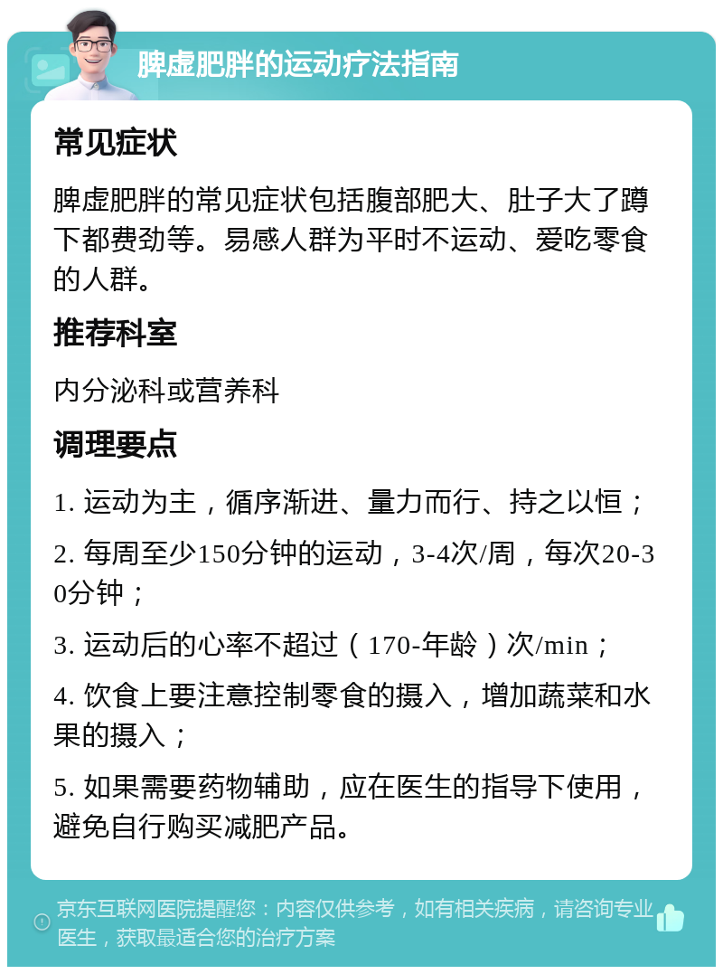 脾虚肥胖的运动疗法指南 常见症状 脾虚肥胖的常见症状包括腹部肥大、肚子大了蹲下都费劲等。易感人群为平时不运动、爱吃零食的人群。 推荐科室 内分泌科或营养科 调理要点 1. 运动为主，循序渐进、量力而行、持之以恒； 2. 每周至少150分钟的运动，3-4次/周，每次20-30分钟； 3. 运动后的心率不超过（170-年龄）次/min； 4. 饮食上要注意控制零食的摄入，增加蔬菜和水果的摄入； 5. 如果需要药物辅助，应在医生的指导下使用，避免自行购买减肥产品。