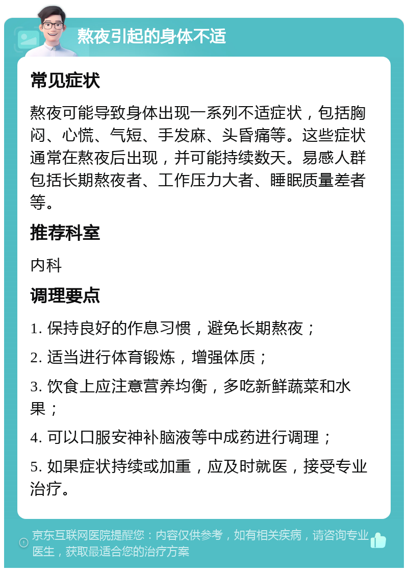 熬夜引起的身体不适 常见症状 熬夜可能导致身体出现一系列不适症状，包括胸闷、心慌、气短、手发麻、头昏痛等。这些症状通常在熬夜后出现，并可能持续数天。易感人群包括长期熬夜者、工作压力大者、睡眠质量差者等。 推荐科室 内科 调理要点 1. 保持良好的作息习惯，避免长期熬夜； 2. 适当进行体育锻炼，增强体质； 3. 饮食上应注意营养均衡，多吃新鲜蔬菜和水果； 4. 可以口服安神补脑液等中成药进行调理； 5. 如果症状持续或加重，应及时就医，接受专业治疗。