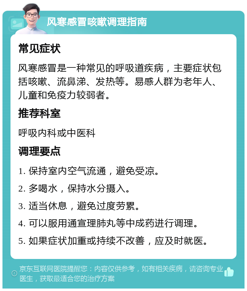 风寒感冒咳嗽调理指南 常见症状 风寒感冒是一种常见的呼吸道疾病，主要症状包括咳嗽、流鼻涕、发热等。易感人群为老年人、儿童和免疫力较弱者。 推荐科室 呼吸内科或中医科 调理要点 1. 保持室内空气流通，避免受凉。 2. 多喝水，保持水分摄入。 3. 适当休息，避免过度劳累。 4. 可以服用通宣理肺丸等中成药进行调理。 5. 如果症状加重或持续不改善，应及时就医。