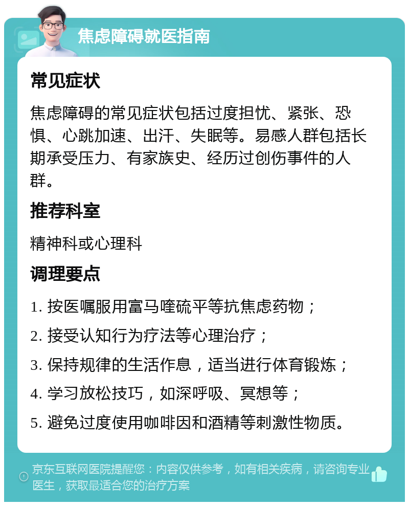 焦虑障碍就医指南 常见症状 焦虑障碍的常见症状包括过度担忧、紧张、恐惧、心跳加速、出汗、失眠等。易感人群包括长期承受压力、有家族史、经历过创伤事件的人群。 推荐科室 精神科或心理科 调理要点 1. 按医嘱服用富马喹硫平等抗焦虑药物； 2. 接受认知行为疗法等心理治疗； 3. 保持规律的生活作息，适当进行体育锻炼； 4. 学习放松技巧，如深呼吸、冥想等； 5. 避免过度使用咖啡因和酒精等刺激性物质。