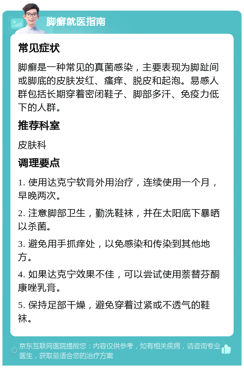 脚癣就医指南 常见症状 脚癣是一种常见的真菌感染，主要表现为脚趾间或脚底的皮肤发红、瘙痒、脱皮和起泡。易感人群包括长期穿着密闭鞋子、脚部多汗、免疫力低下的人群。 推荐科室 皮肤科 调理要点 1. 使用达克宁软膏外用治疗，连续使用一个月，早晚两次。 2. 注意脚部卫生，勤洗鞋袜，并在太阳底下暴晒以杀菌。 3. 避免用手抓痒处，以免感染和传染到其他地方。 4. 如果达克宁效果不佳，可以尝试使用萘替芬酮康唑乳膏。 5. 保持足部干燥，避免穿着过紧或不透气的鞋袜。