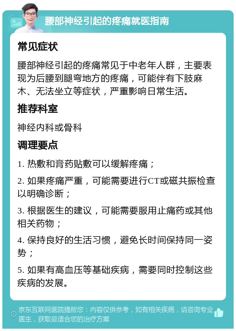 腰部神经引起的疼痛就医指南 常见症状 腰部神经引起的疼痛常见于中老年人群，主要表现为后腰到腿弯地方的疼痛，可能伴有下肢麻木、无法坐立等症状，严重影响日常生活。 推荐科室 神经内科或骨科 调理要点 1. 热敷和膏药贴敷可以缓解疼痛； 2. 如果疼痛严重，可能需要进行CT或磁共振检查以明确诊断； 3. 根据医生的建议，可能需要服用止痛药或其他相关药物； 4. 保持良好的生活习惯，避免长时间保持同一姿势； 5. 如果有高血压等基础疾病，需要同时控制这些疾病的发展。