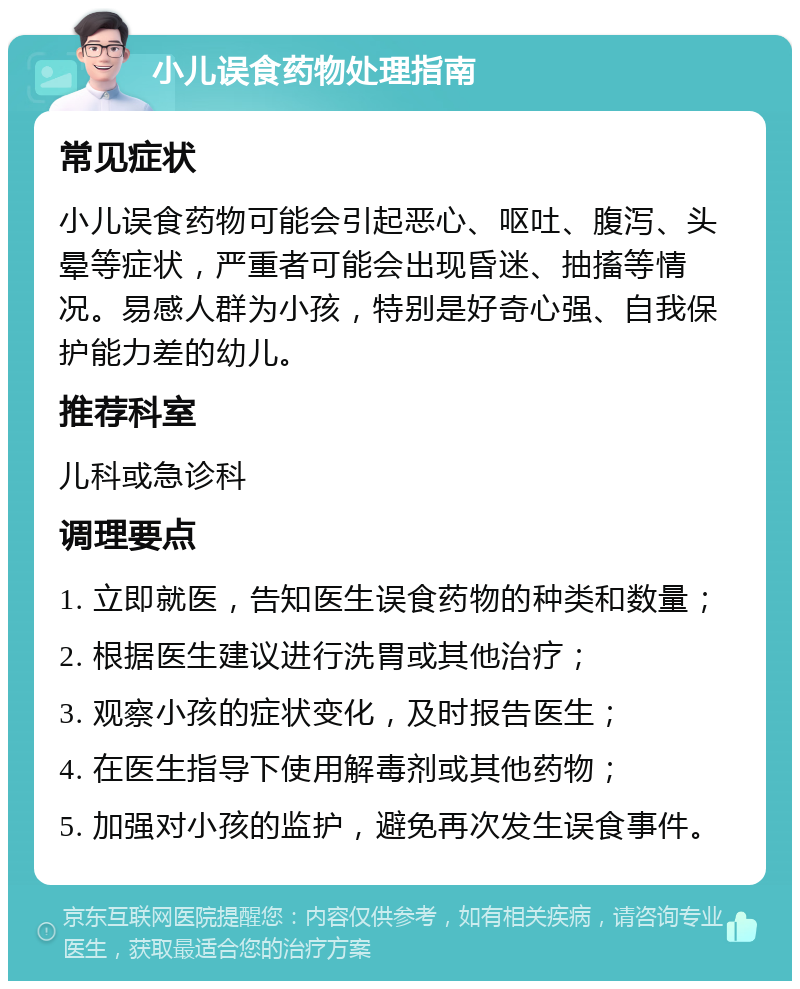 小儿误食药物处理指南 常见症状 小儿误食药物可能会引起恶心、呕吐、腹泻、头晕等症状，严重者可能会出现昏迷、抽搐等情况。易感人群为小孩，特别是好奇心强、自我保护能力差的幼儿。 推荐科室 儿科或急诊科 调理要点 1. 立即就医，告知医生误食药物的种类和数量； 2. 根据医生建议进行洗胃或其他治疗； 3. 观察小孩的症状变化，及时报告医生； 4. 在医生指导下使用解毒剂或其他药物； 5. 加强对小孩的监护，避免再次发生误食事件。