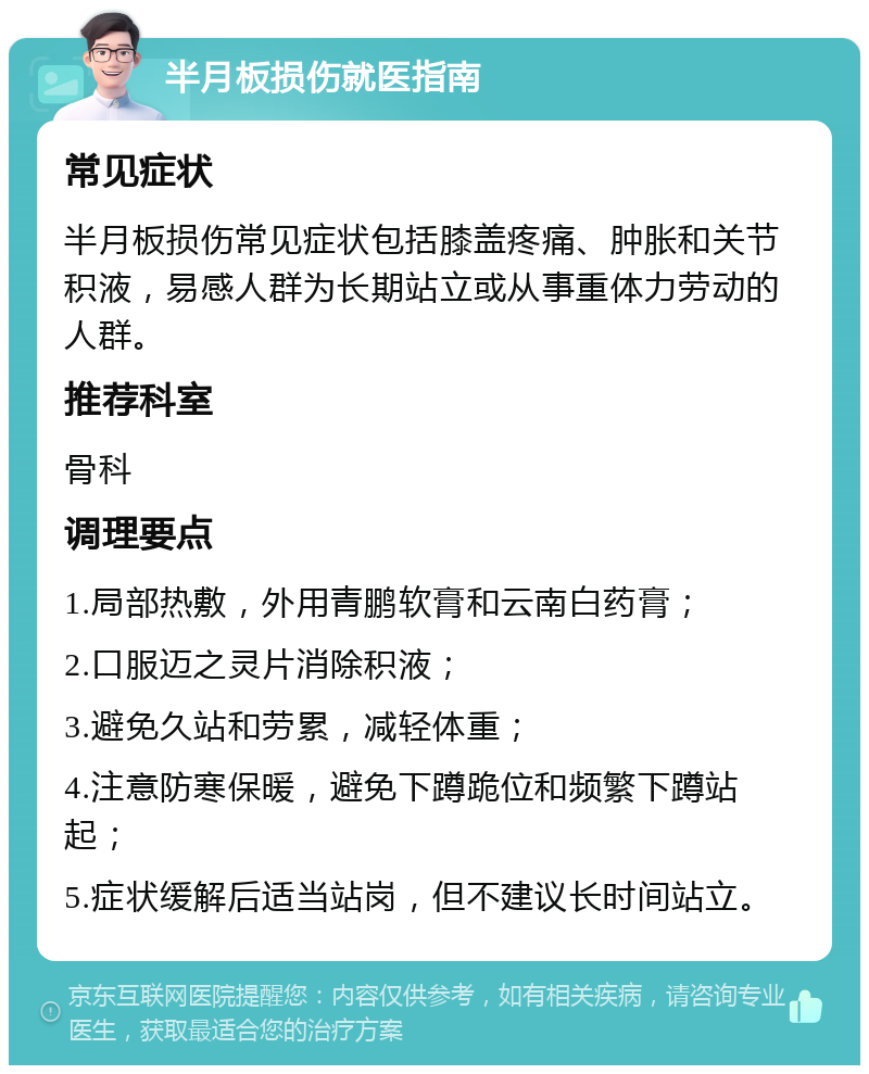 半月板损伤就医指南 常见症状 半月板损伤常见症状包括膝盖疼痛、肿胀和关节积液，易感人群为长期站立或从事重体力劳动的人群。 推荐科室 骨科 调理要点 1.局部热敷，外用青鹏软膏和云南白药膏； 2.口服迈之灵片消除积液； 3.避免久站和劳累，减轻体重； 4.注意防寒保暖，避免下蹲跪位和频繁下蹲站起； 5.症状缓解后适当站岗，但不建议长时间站立。