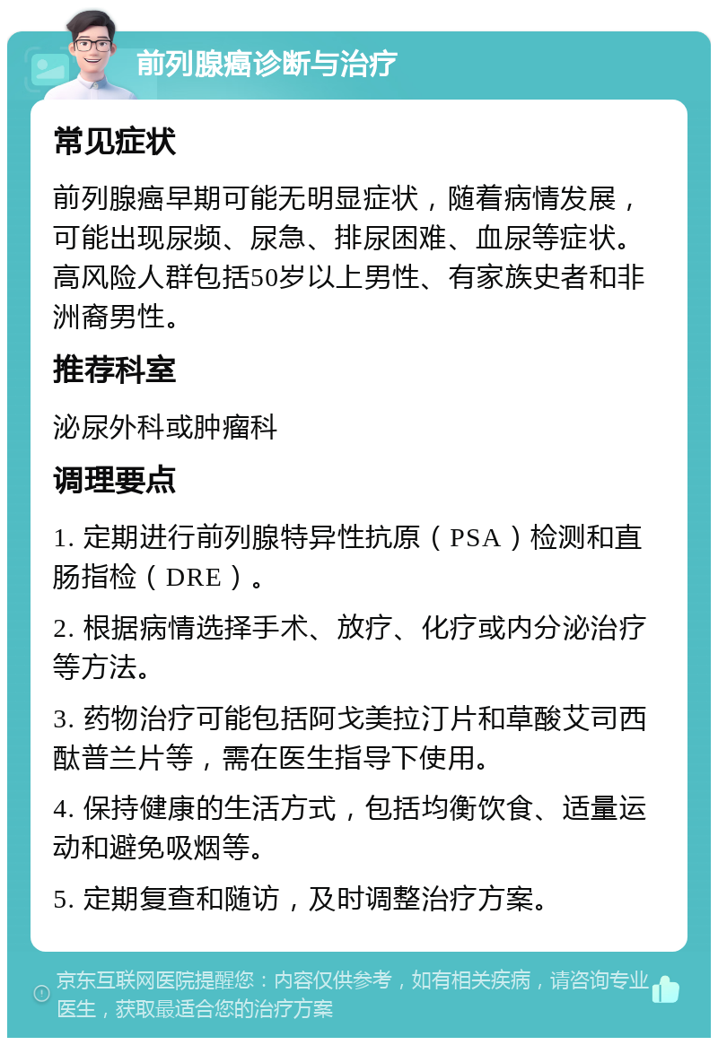 前列腺癌诊断与治疗 常见症状 前列腺癌早期可能无明显症状，随着病情发展，可能出现尿频、尿急、排尿困难、血尿等症状。高风险人群包括50岁以上男性、有家族史者和非洲裔男性。 推荐科室 泌尿外科或肿瘤科 调理要点 1. 定期进行前列腺特异性抗原（PSA）检测和直肠指检（DRE）。 2. 根据病情选择手术、放疗、化疗或内分泌治疗等方法。 3. 药物治疗可能包括阿戈美拉汀片和草酸艾司西酞普兰片等，需在医生指导下使用。 4. 保持健康的生活方式，包括均衡饮食、适量运动和避免吸烟等。 5. 定期复查和随访，及时调整治疗方案。