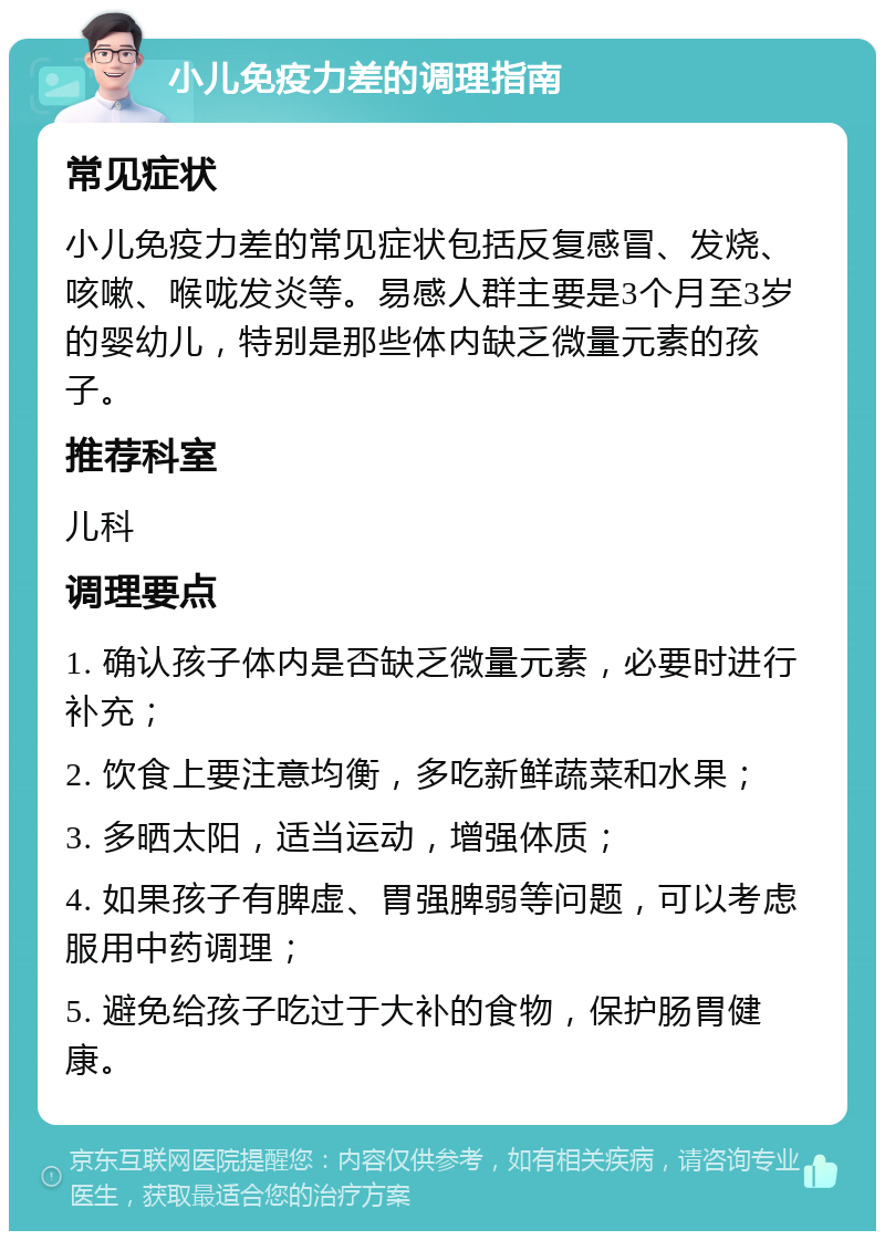 小儿免疫力差的调理指南 常见症状 小儿免疫力差的常见症状包括反复感冒、发烧、咳嗽、喉咙发炎等。易感人群主要是3个月至3岁的婴幼儿，特别是那些体内缺乏微量元素的孩子。 推荐科室 儿科 调理要点 1. 确认孩子体内是否缺乏微量元素，必要时进行补充； 2. 饮食上要注意均衡，多吃新鲜蔬菜和水果； 3. 多晒太阳，适当运动，增强体质； 4. 如果孩子有脾虚、胃强脾弱等问题，可以考虑服用中药调理； 5. 避免给孩子吃过于大补的食物，保护肠胃健康。