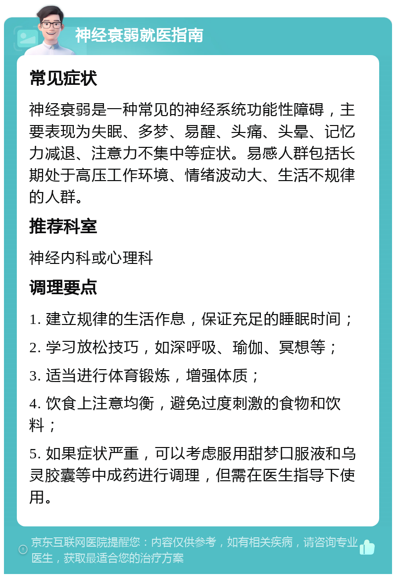 神经衰弱就医指南 常见症状 神经衰弱是一种常见的神经系统功能性障碍，主要表现为失眠、多梦、易醒、头痛、头晕、记忆力减退、注意力不集中等症状。易感人群包括长期处于高压工作环境、情绪波动大、生活不规律的人群。 推荐科室 神经内科或心理科 调理要点 1. 建立规律的生活作息，保证充足的睡眠时间； 2. 学习放松技巧，如深呼吸、瑜伽、冥想等； 3. 适当进行体育锻炼，增强体质； 4. 饮食上注意均衡，避免过度刺激的食物和饮料； 5. 如果症状严重，可以考虑服用甜梦口服液和乌灵胶囊等中成药进行调理，但需在医生指导下使用。