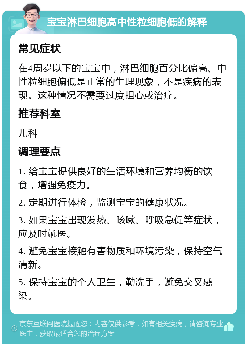 宝宝淋巴细胞高中性粒细胞低的解释 常见症状 在4周岁以下的宝宝中，淋巴细胞百分比偏高、中性粒细胞偏低是正常的生理现象，不是疾病的表现。这种情况不需要过度担心或治疗。 推荐科室 儿科 调理要点 1. 给宝宝提供良好的生活环境和营养均衡的饮食，增强免疫力。 2. 定期进行体检，监测宝宝的健康状况。 3. 如果宝宝出现发热、咳嗽、呼吸急促等症状，应及时就医。 4. 避免宝宝接触有害物质和环境污染，保持空气清新。 5. 保持宝宝的个人卫生，勤洗手，避免交叉感染。