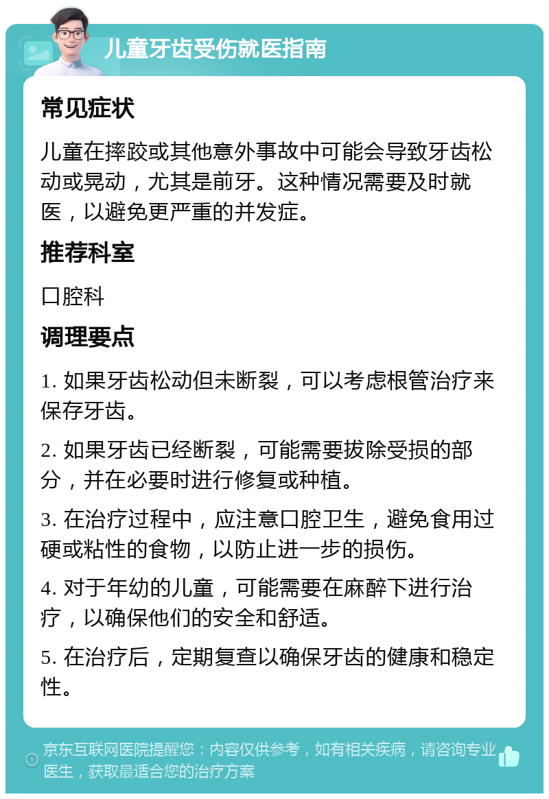 儿童牙齿受伤就医指南 常见症状 儿童在摔跤或其他意外事故中可能会导致牙齿松动或晃动，尤其是前牙。这种情况需要及时就医，以避免更严重的并发症。 推荐科室 口腔科 调理要点 1. 如果牙齿松动但未断裂，可以考虑根管治疗来保存牙齿。 2. 如果牙齿已经断裂，可能需要拔除受损的部分，并在必要时进行修复或种植。 3. 在治疗过程中，应注意口腔卫生，避免食用过硬或粘性的食物，以防止进一步的损伤。 4. 对于年幼的儿童，可能需要在麻醉下进行治疗，以确保他们的安全和舒适。 5. 在治疗后，定期复查以确保牙齿的健康和稳定性。