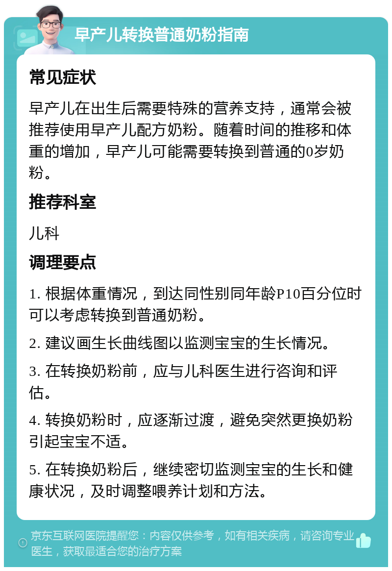 早产儿转换普通奶粉指南 常见症状 早产儿在出生后需要特殊的营养支持，通常会被推荐使用早产儿配方奶粉。随着时间的推移和体重的增加，早产儿可能需要转换到普通的0岁奶粉。 推荐科室 儿科 调理要点 1. 根据体重情况，到达同性别同年龄P10百分位时可以考虑转换到普通奶粉。 2. 建议画生长曲线图以监测宝宝的生长情况。 3. 在转换奶粉前，应与儿科医生进行咨询和评估。 4. 转换奶粉时，应逐渐过渡，避免突然更换奶粉引起宝宝不适。 5. 在转换奶粉后，继续密切监测宝宝的生长和健康状况，及时调整喂养计划和方法。