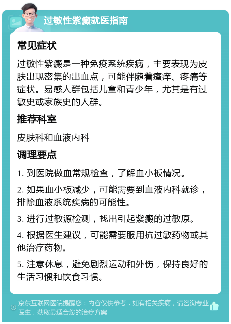 过敏性紫癜就医指南 常见症状 过敏性紫癜是一种免疫系统疾病，主要表现为皮肤出现密集的出血点，可能伴随着瘙痒、疼痛等症状。易感人群包括儿童和青少年，尤其是有过敏史或家族史的人群。 推荐科室 皮肤科和血液内科 调理要点 1. 到医院做血常规检查，了解血小板情况。 2. 如果血小板减少，可能需要到血液内科就诊，排除血液系统疾病的可能性。 3. 进行过敏源检测，找出引起紫癜的过敏原。 4. 根据医生建议，可能需要服用抗过敏药物或其他治疗药物。 5. 注意休息，避免剧烈运动和外伤，保持良好的生活习惯和饮食习惯。