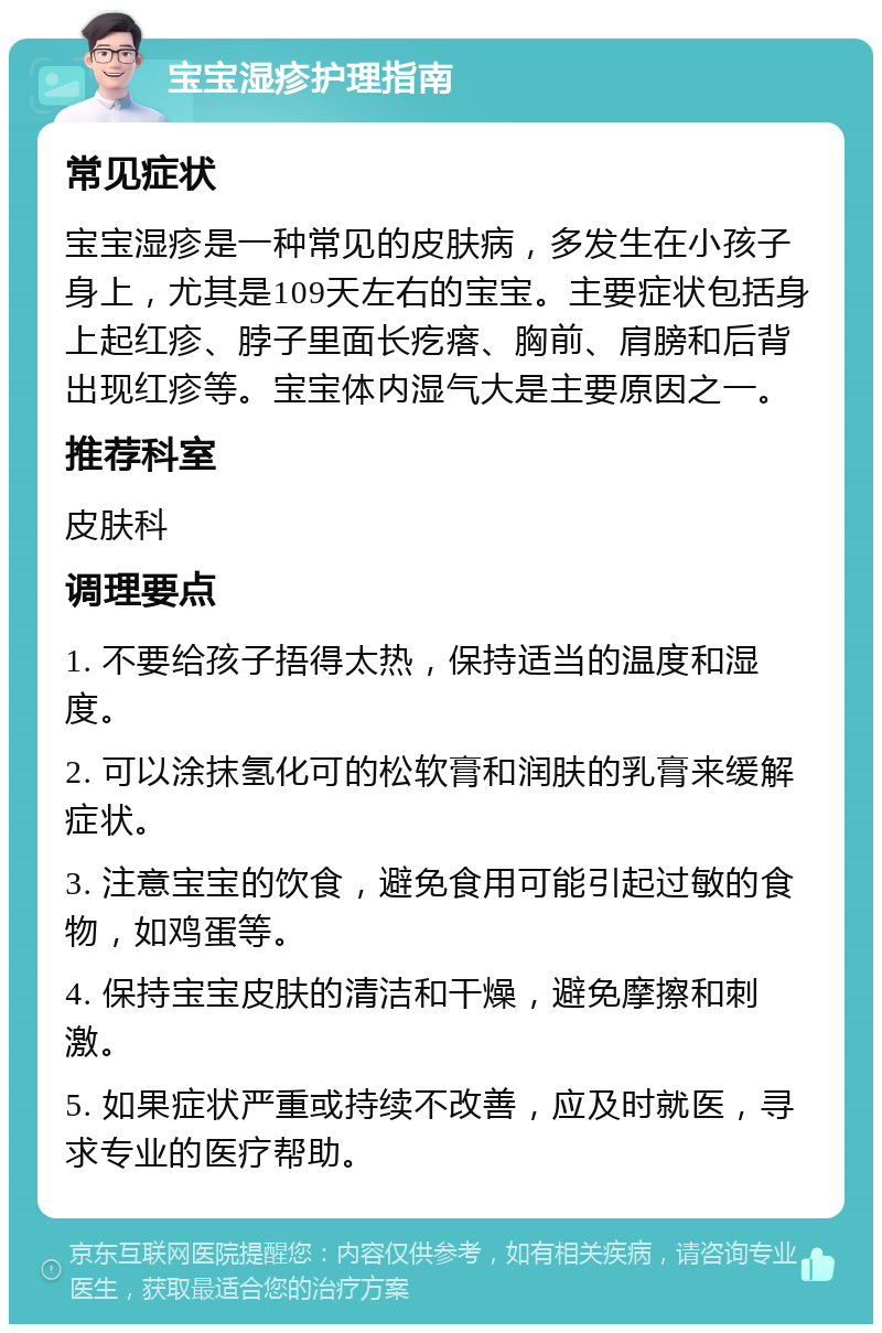 宝宝湿疹护理指南 常见症状 宝宝湿疹是一种常见的皮肤病，多发生在小孩子身上，尤其是109天左右的宝宝。主要症状包括身上起红疹、脖子里面长疙瘩、胸前、肩膀和后背出现红疹等。宝宝体内湿气大是主要原因之一。 推荐科室 皮肤科 调理要点 1. 不要给孩子捂得太热，保持适当的温度和湿度。 2. 可以涂抹氢化可的松软膏和润肤的乳膏来缓解症状。 3. 注意宝宝的饮食，避免食用可能引起过敏的食物，如鸡蛋等。 4. 保持宝宝皮肤的清洁和干燥，避免摩擦和刺激。 5. 如果症状严重或持续不改善，应及时就医，寻求专业的医疗帮助。