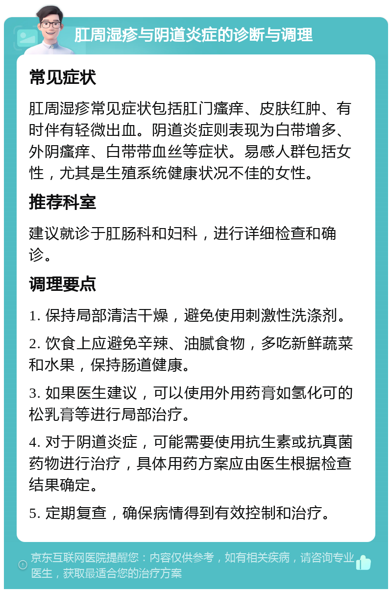 肛周湿疹与阴道炎症的诊断与调理 常见症状 肛周湿疹常见症状包括肛门瘙痒、皮肤红肿、有时伴有轻微出血。阴道炎症则表现为白带增多、外阴瘙痒、白带带血丝等症状。易感人群包括女性，尤其是生殖系统健康状况不佳的女性。 推荐科室 建议就诊于肛肠科和妇科，进行详细检查和确诊。 调理要点 1. 保持局部清洁干燥，避免使用刺激性洗涤剂。 2. 饮食上应避免辛辣、油腻食物，多吃新鲜蔬菜和水果，保持肠道健康。 3. 如果医生建议，可以使用外用药膏如氢化可的松乳膏等进行局部治疗。 4. 对于阴道炎症，可能需要使用抗生素或抗真菌药物进行治疗，具体用药方案应由医生根据检查结果确定。 5. 定期复查，确保病情得到有效控制和治疗。