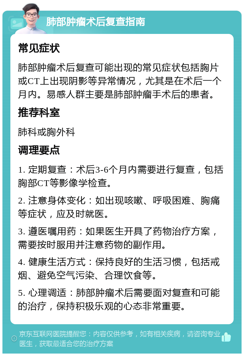 肺部肿瘤术后复查指南 常见症状 肺部肿瘤术后复查可能出现的常见症状包括胸片或CT上出现阴影等异常情况，尤其是在术后一个月内。易感人群主要是肺部肿瘤手术后的患者。 推荐科室 肺科或胸外科 调理要点 1. 定期复查：术后3-6个月内需要进行复查，包括胸部CT等影像学检查。 2. 注意身体变化：如出现咳嗽、呼吸困难、胸痛等症状，应及时就医。 3. 遵医嘱用药：如果医生开具了药物治疗方案，需要按时服用并注意药物的副作用。 4. 健康生活方式：保持良好的生活习惯，包括戒烟、避免空气污染、合理饮食等。 5. 心理调适：肺部肿瘤术后需要面对复查和可能的治疗，保持积极乐观的心态非常重要。