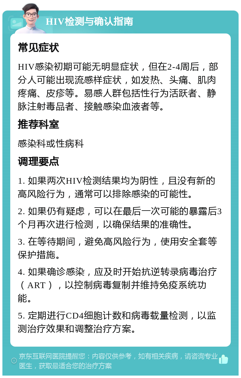 HIV检测与确认指南 常见症状 HIV感染初期可能无明显症状，但在2-4周后，部分人可能出现流感样症状，如发热、头痛、肌肉疼痛、皮疹等。易感人群包括性行为活跃者、静脉注射毒品者、接触感染血液者等。 推荐科室 感染科或性病科 调理要点 1. 如果两次HIV检测结果均为阴性，且没有新的高风险行为，通常可以排除感染的可能性。 2. 如果仍有疑虑，可以在最后一次可能的暴露后3个月再次进行检测，以确保结果的准确性。 3. 在等待期间，避免高风险行为，使用安全套等保护措施。 4. 如果确诊感染，应及时开始抗逆转录病毒治疗（ART），以控制病毒复制并维持免疫系统功能。 5. 定期进行CD4细胞计数和病毒载量检测，以监测治疗效果和调整治疗方案。