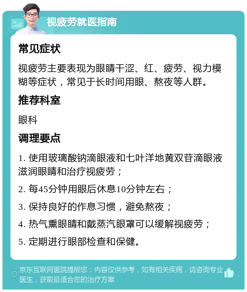 视疲劳就医指南 常见症状 视疲劳主要表现为眼睛干涩、红、疲劳、视力模糊等症状，常见于长时间用眼、熬夜等人群。 推荐科室 眼科 调理要点 1. 使用玻璃酸钠滴眼液和七叶洋地黄双苷滴眼液滋润眼睛和治疗视疲劳； 2. 每45分钟用眼后休息10分钟左右； 3. 保持良好的作息习惯，避免熬夜； 4. 热气熏眼睛和戴蒸汽眼罩可以缓解视疲劳； 5. 定期进行眼部检查和保健。