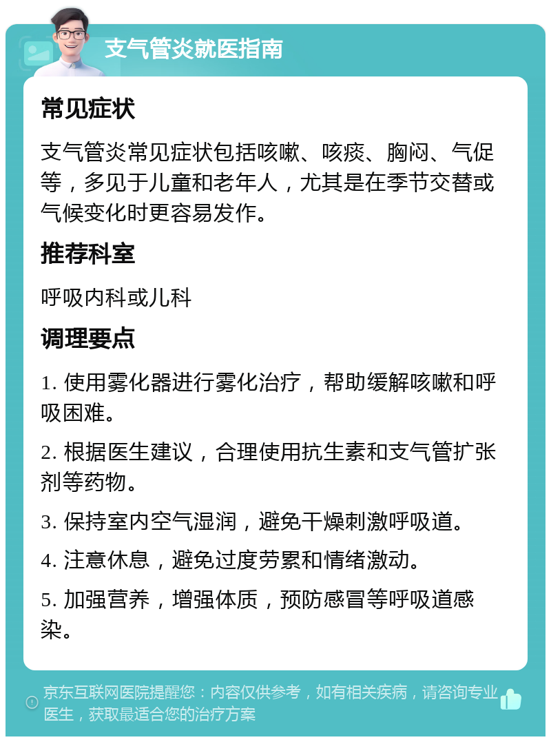 支气管炎就医指南 常见症状 支气管炎常见症状包括咳嗽、咳痰、胸闷、气促等，多见于儿童和老年人，尤其是在季节交替或气候变化时更容易发作。 推荐科室 呼吸内科或儿科 调理要点 1. 使用雾化器进行雾化治疗，帮助缓解咳嗽和呼吸困难。 2. 根据医生建议，合理使用抗生素和支气管扩张剂等药物。 3. 保持室内空气湿润，避免干燥刺激呼吸道。 4. 注意休息，避免过度劳累和情绪激动。 5. 加强营养，增强体质，预防感冒等呼吸道感染。