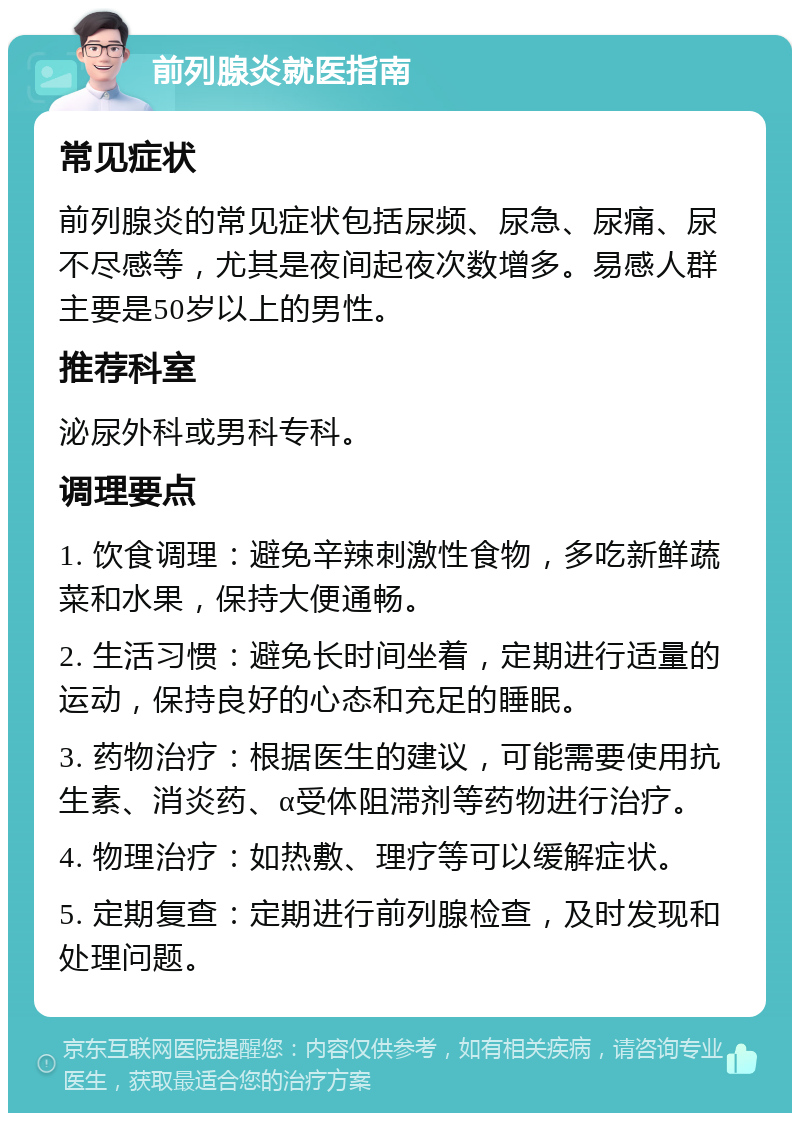 前列腺炎就医指南 常见症状 前列腺炎的常见症状包括尿频、尿急、尿痛、尿不尽感等，尤其是夜间起夜次数增多。易感人群主要是50岁以上的男性。 推荐科室 泌尿外科或男科专科。 调理要点 1. 饮食调理：避免辛辣刺激性食物，多吃新鲜蔬菜和水果，保持大便通畅。 2. 生活习惯：避免长时间坐着，定期进行适量的运动，保持良好的心态和充足的睡眠。 3. 药物治疗：根据医生的建议，可能需要使用抗生素、消炎药、α受体阻滞剂等药物进行治疗。 4. 物理治疗：如热敷、理疗等可以缓解症状。 5. 定期复查：定期进行前列腺检查，及时发现和处理问题。