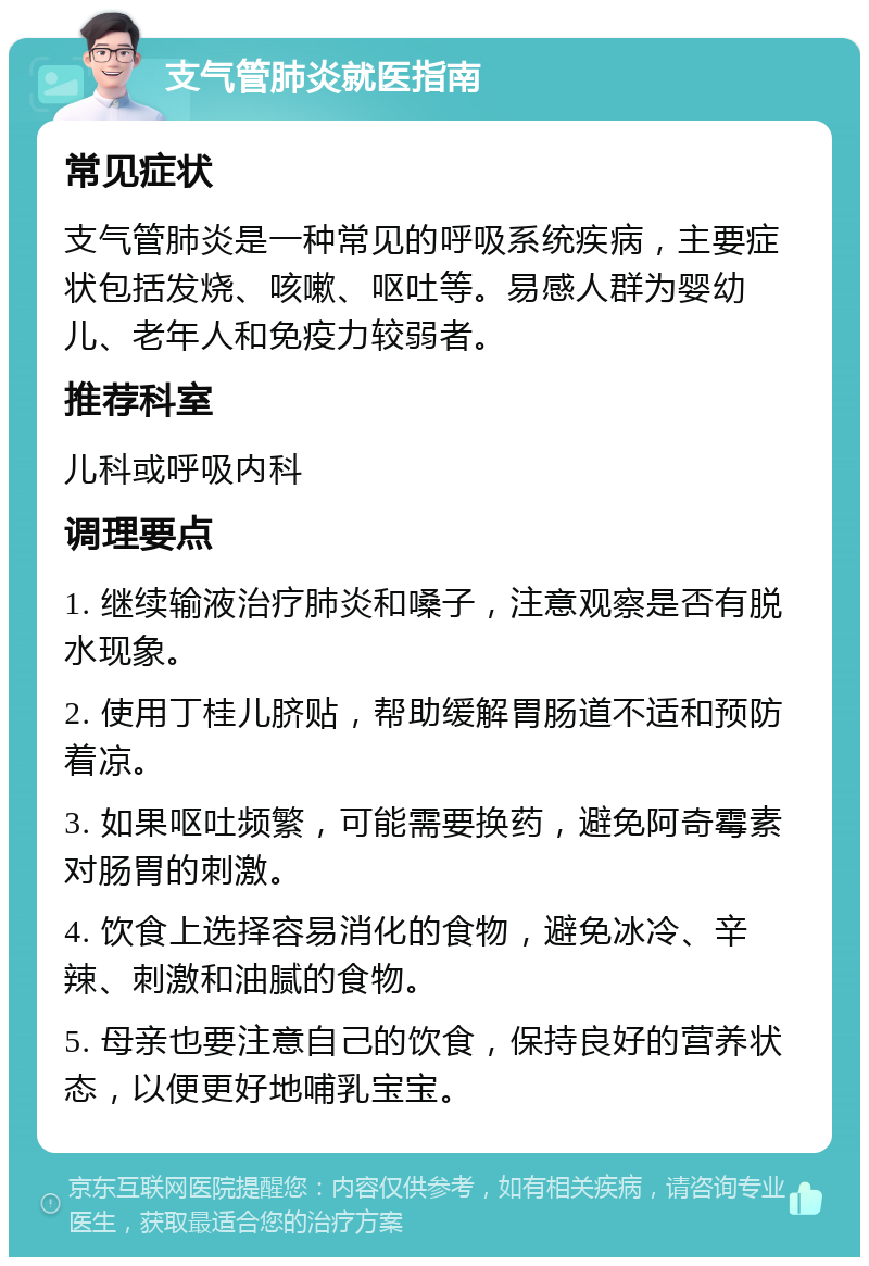 支气管肺炎就医指南 常见症状 支气管肺炎是一种常见的呼吸系统疾病，主要症状包括发烧、咳嗽、呕吐等。易感人群为婴幼儿、老年人和免疫力较弱者。 推荐科室 儿科或呼吸内科 调理要点 1. 继续输液治疗肺炎和嗓子，注意观察是否有脱水现象。 2. 使用丁桂儿脐贴，帮助缓解胃肠道不适和预防着凉。 3. 如果呕吐频繁，可能需要换药，避免阿奇霉素对肠胃的刺激。 4. 饮食上选择容易消化的食物，避免冰冷、辛辣、刺激和油腻的食物。 5. 母亲也要注意自己的饮食，保持良好的营养状态，以便更好地哺乳宝宝。