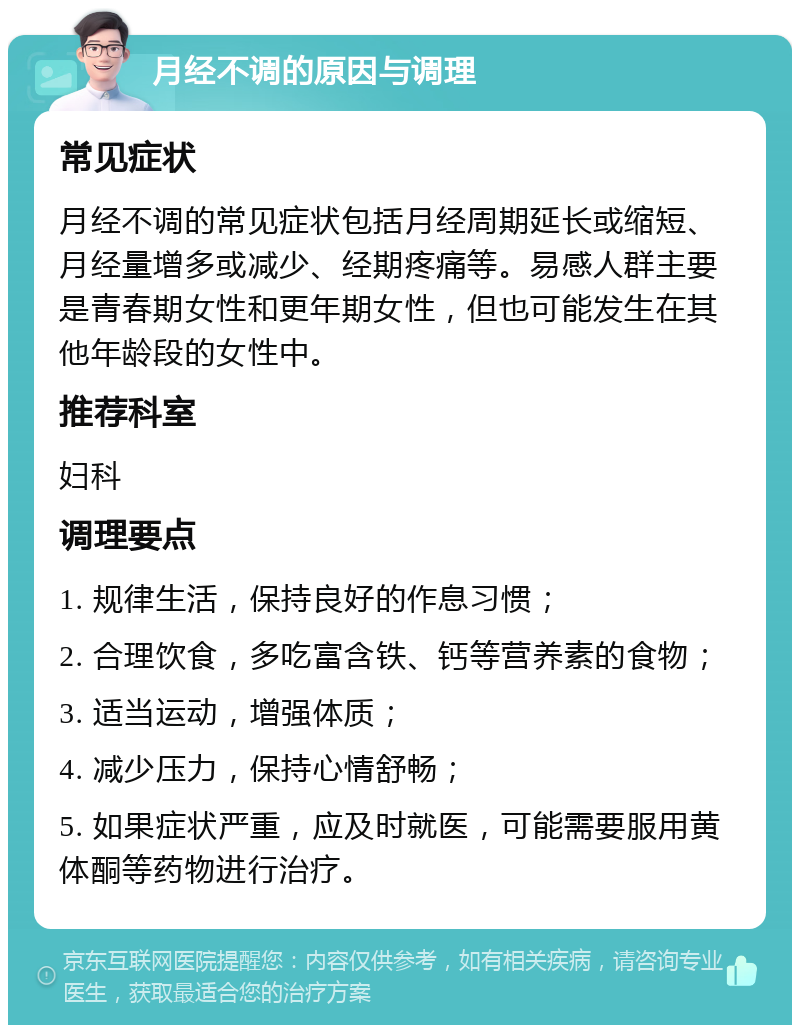 月经不调的原因与调理 常见症状 月经不调的常见症状包括月经周期延长或缩短、月经量增多或减少、经期疼痛等。易感人群主要是青春期女性和更年期女性，但也可能发生在其他年龄段的女性中。 推荐科室 妇科 调理要点 1. 规律生活，保持良好的作息习惯； 2. 合理饮食，多吃富含铁、钙等营养素的食物； 3. 适当运动，增强体质； 4. 减少压力，保持心情舒畅； 5. 如果症状严重，应及时就医，可能需要服用黄体酮等药物进行治疗。