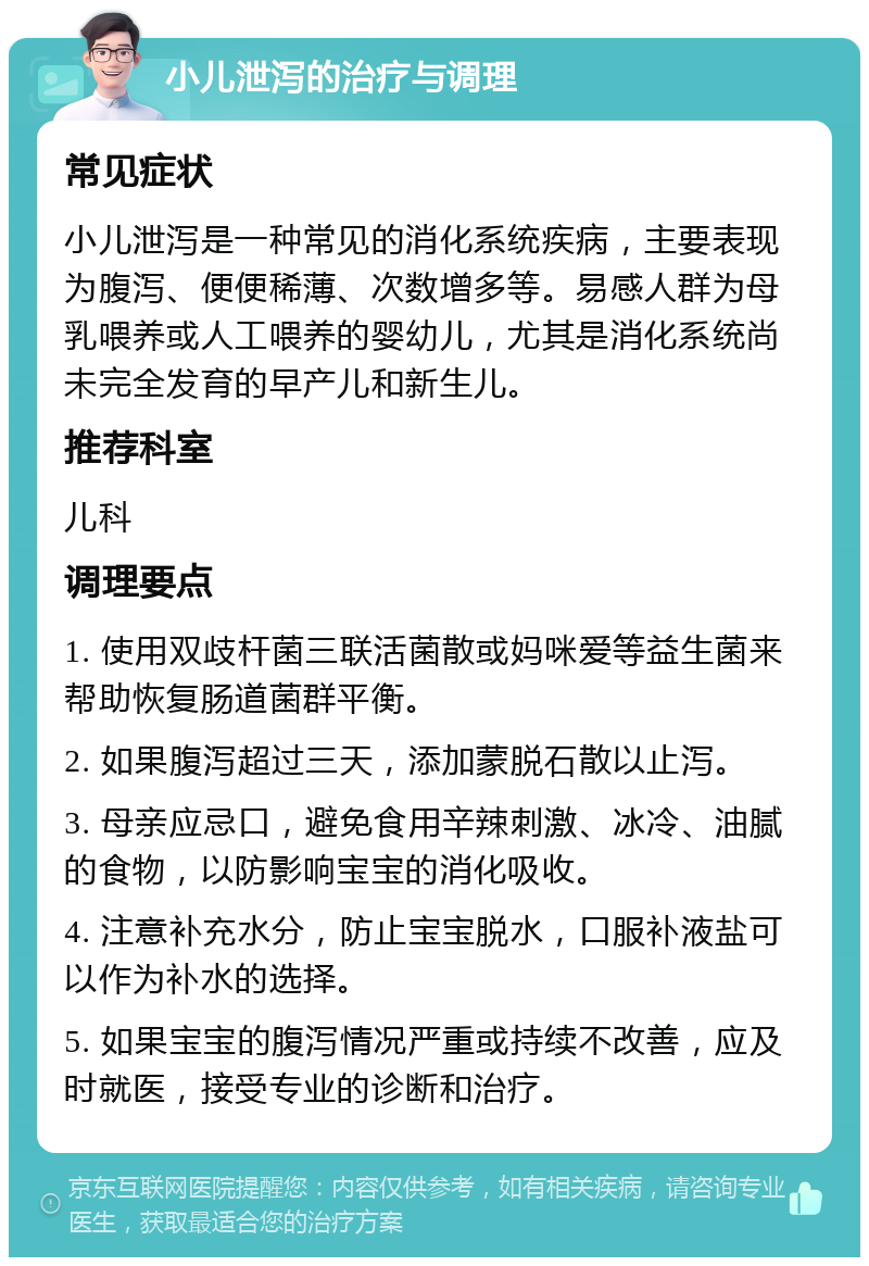 小儿泄泻的治疗与调理 常见症状 小儿泄泻是一种常见的消化系统疾病，主要表现为腹泻、便便稀薄、次数增多等。易感人群为母乳喂养或人工喂养的婴幼儿，尤其是消化系统尚未完全发育的早产儿和新生儿。 推荐科室 儿科 调理要点 1. 使用双歧杆菌三联活菌散或妈咪爱等益生菌来帮助恢复肠道菌群平衡。 2. 如果腹泻超过三天，添加蒙脱石散以止泻。 3. 母亲应忌口，避免食用辛辣刺激、冰冷、油腻的食物，以防影响宝宝的消化吸收。 4. 注意补充水分，防止宝宝脱水，口服补液盐可以作为补水的选择。 5. 如果宝宝的腹泻情况严重或持续不改善，应及时就医，接受专业的诊断和治疗。