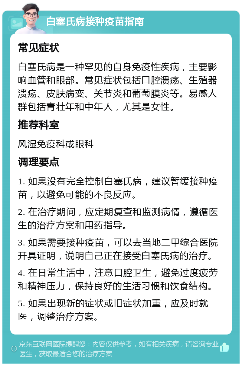 白塞氏病接种疫苗指南 常见症状 白塞氏病是一种罕见的自身免疫性疾病，主要影响血管和眼部。常见症状包括口腔溃疡、生殖器溃疡、皮肤病变、关节炎和葡萄膜炎等。易感人群包括青壮年和中年人，尤其是女性。 推荐科室 风湿免疫科或眼科 调理要点 1. 如果没有完全控制白塞氏病，建议暂缓接种疫苗，以避免可能的不良反应。 2. 在治疗期间，应定期复查和监测病情，遵循医生的治疗方案和用药指导。 3. 如果需要接种疫苗，可以去当地二甲综合医院开具证明，说明自己正在接受白塞氏病的治疗。 4. 在日常生活中，注意口腔卫生，避免过度疲劳和精神压力，保持良好的生活习惯和饮食结构。 5. 如果出现新的症状或旧症状加重，应及时就医，调整治疗方案。