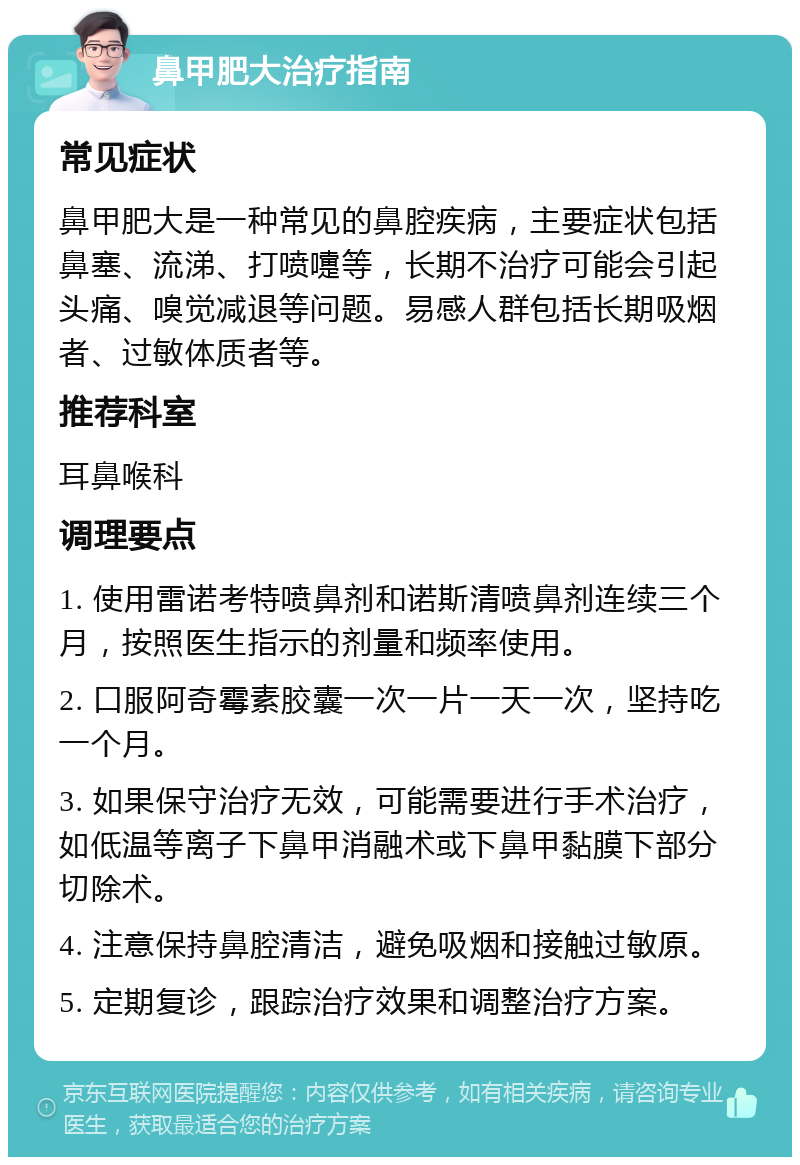 鼻甲肥大治疗指南 常见症状 鼻甲肥大是一种常见的鼻腔疾病，主要症状包括鼻塞、流涕、打喷嚏等，长期不治疗可能会引起头痛、嗅觉减退等问题。易感人群包括长期吸烟者、过敏体质者等。 推荐科室 耳鼻喉科 调理要点 1. 使用雷诺考特喷鼻剂和诺斯清喷鼻剂连续三个月，按照医生指示的剂量和频率使用。 2. 口服阿奇霉素胶囊一次一片一天一次，坚持吃一个月。 3. 如果保守治疗无效，可能需要进行手术治疗，如低温等离子下鼻甲消融术或下鼻甲黏膜下部分切除术。 4. 注意保持鼻腔清洁，避免吸烟和接触过敏原。 5. 定期复诊，跟踪治疗效果和调整治疗方案。