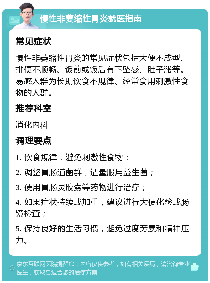 慢性非萎缩性胃炎就医指南 常见症状 慢性非萎缩性胃炎的常见症状包括大便不成型、排便不顺畅、饭前或饭后有下坠感、肚子涨等。易感人群为长期饮食不规律、经常食用刺激性食物的人群。 推荐科室 消化内科 调理要点 1. 饮食规律，避免刺激性食物； 2. 调整胃肠道菌群，适量服用益生菌； 3. 使用胃肠灵胶囊等药物进行治疗； 4. 如果症状持续或加重，建议进行大便化验或肠镜检查； 5. 保持良好的生活习惯，避免过度劳累和精神压力。