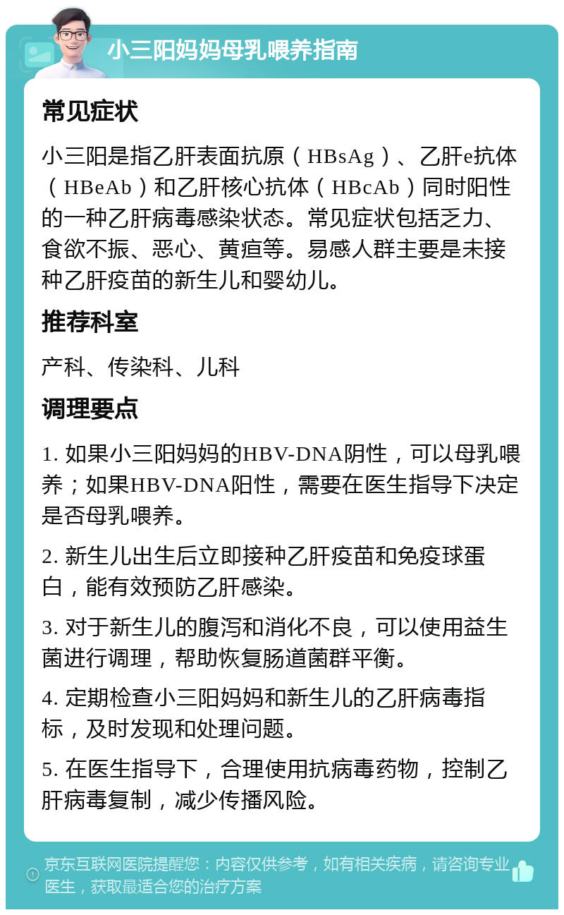 小三阳妈妈母乳喂养指南 常见症状 小三阳是指乙肝表面抗原（HBsAg）、乙肝e抗体（HBeAb）和乙肝核心抗体（HBcAb）同时阳性的一种乙肝病毒感染状态。常见症状包括乏力、食欲不振、恶心、黄疸等。易感人群主要是未接种乙肝疫苗的新生儿和婴幼儿。 推荐科室 产科、传染科、儿科 调理要点 1. 如果小三阳妈妈的HBV-DNA阴性，可以母乳喂养；如果HBV-DNA阳性，需要在医生指导下决定是否母乳喂养。 2. 新生儿出生后立即接种乙肝疫苗和免疫球蛋白，能有效预防乙肝感染。 3. 对于新生儿的腹泻和消化不良，可以使用益生菌进行调理，帮助恢复肠道菌群平衡。 4. 定期检查小三阳妈妈和新生儿的乙肝病毒指标，及时发现和处理问题。 5. 在医生指导下，合理使用抗病毒药物，控制乙肝病毒复制，减少传播风险。