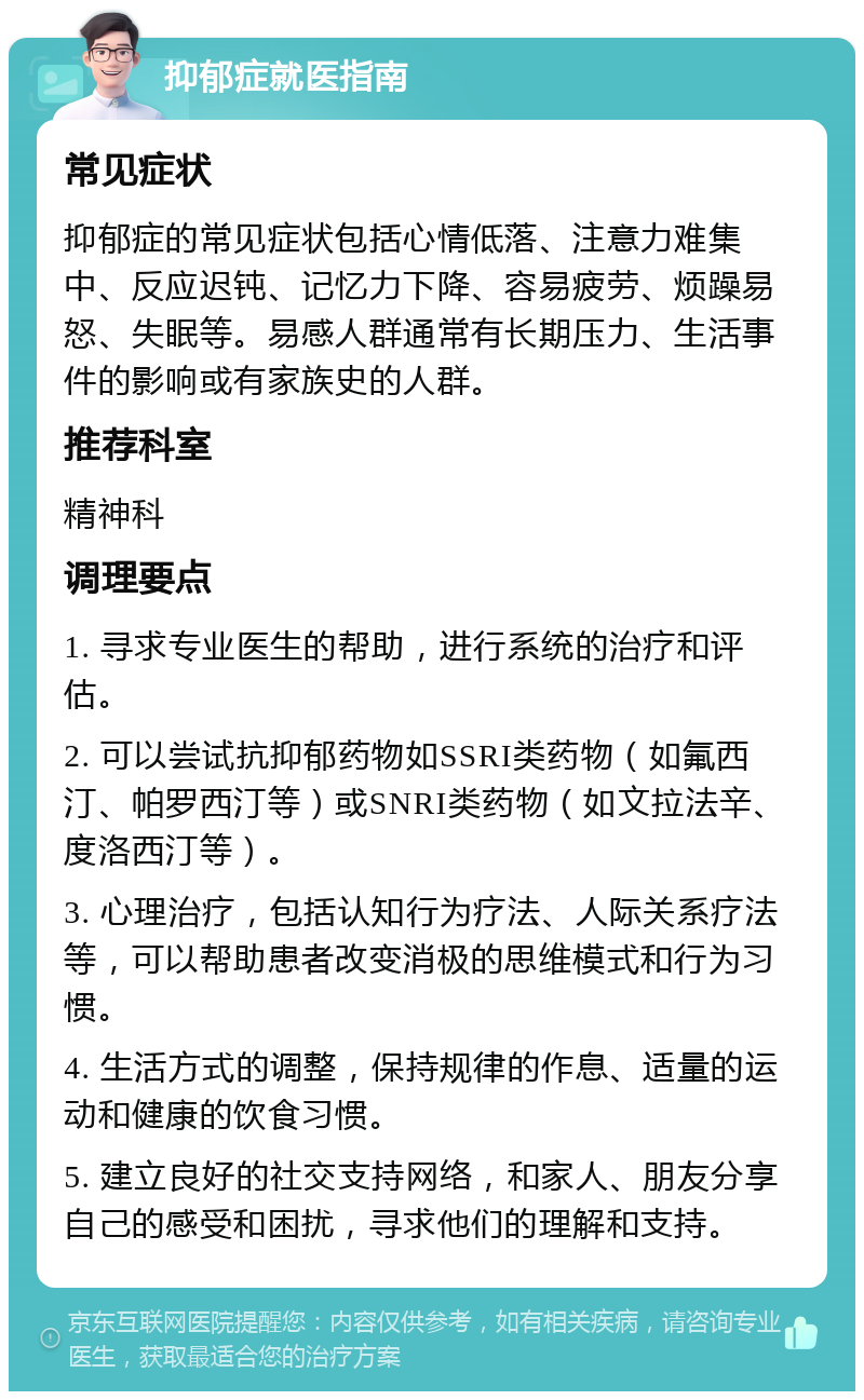 抑郁症就医指南 常见症状 抑郁症的常见症状包括心情低落、注意力难集中、反应迟钝、记忆力下降、容易疲劳、烦躁易怒、失眠等。易感人群通常有长期压力、生活事件的影响或有家族史的人群。 推荐科室 精神科 调理要点 1. 寻求专业医生的帮助，进行系统的治疗和评估。 2. 可以尝试抗抑郁药物如SSRI类药物（如氟西汀、帕罗西汀等）或SNRI类药物（如文拉法辛、度洛西汀等）。 3. 心理治疗，包括认知行为疗法、人际关系疗法等，可以帮助患者改变消极的思维模式和行为习惯。 4. 生活方式的调整，保持规律的作息、适量的运动和健康的饮食习惯。 5. 建立良好的社交支持网络，和家人、朋友分享自己的感受和困扰，寻求他们的理解和支持。