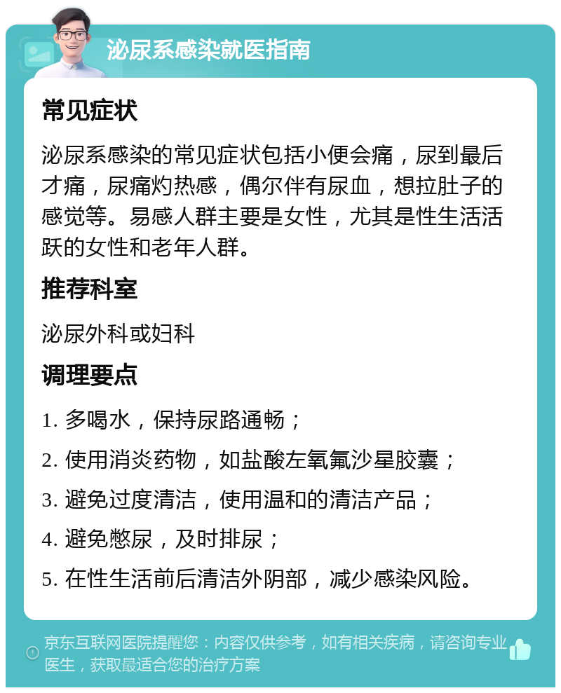 泌尿系感染就医指南 常见症状 泌尿系感染的常见症状包括小便会痛，尿到最后才痛，尿痛灼热感，偶尔伴有尿血，想拉肚子的感觉等。易感人群主要是女性，尤其是性生活活跃的女性和老年人群。 推荐科室 泌尿外科或妇科 调理要点 1. 多喝水，保持尿路通畅； 2. 使用消炎药物，如盐酸左氧氟沙星胶囊； 3. 避免过度清洁，使用温和的清洁产品； 4. 避免憋尿，及时排尿； 5. 在性生活前后清洁外阴部，减少感染风险。