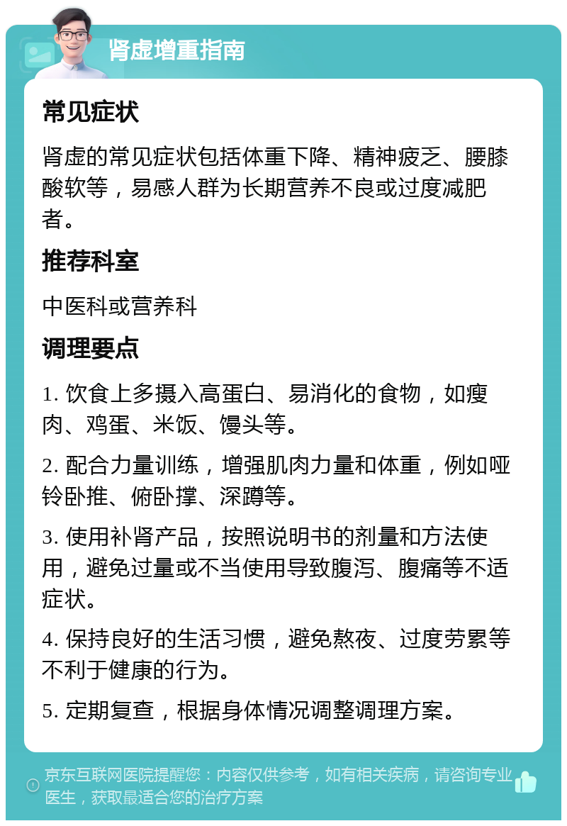 肾虚增重指南 常见症状 肾虚的常见症状包括体重下降、精神疲乏、腰膝酸软等，易感人群为长期营养不良或过度减肥者。 推荐科室 中医科或营养科 调理要点 1. 饮食上多摄入高蛋白、易消化的食物，如瘦肉、鸡蛋、米饭、馒头等。 2. 配合力量训练，增强肌肉力量和体重，例如哑铃卧推、俯卧撑、深蹲等。 3. 使用补肾产品，按照说明书的剂量和方法使用，避免过量或不当使用导致腹泻、腹痛等不适症状。 4. 保持良好的生活习惯，避免熬夜、过度劳累等不利于健康的行为。 5. 定期复查，根据身体情况调整调理方案。