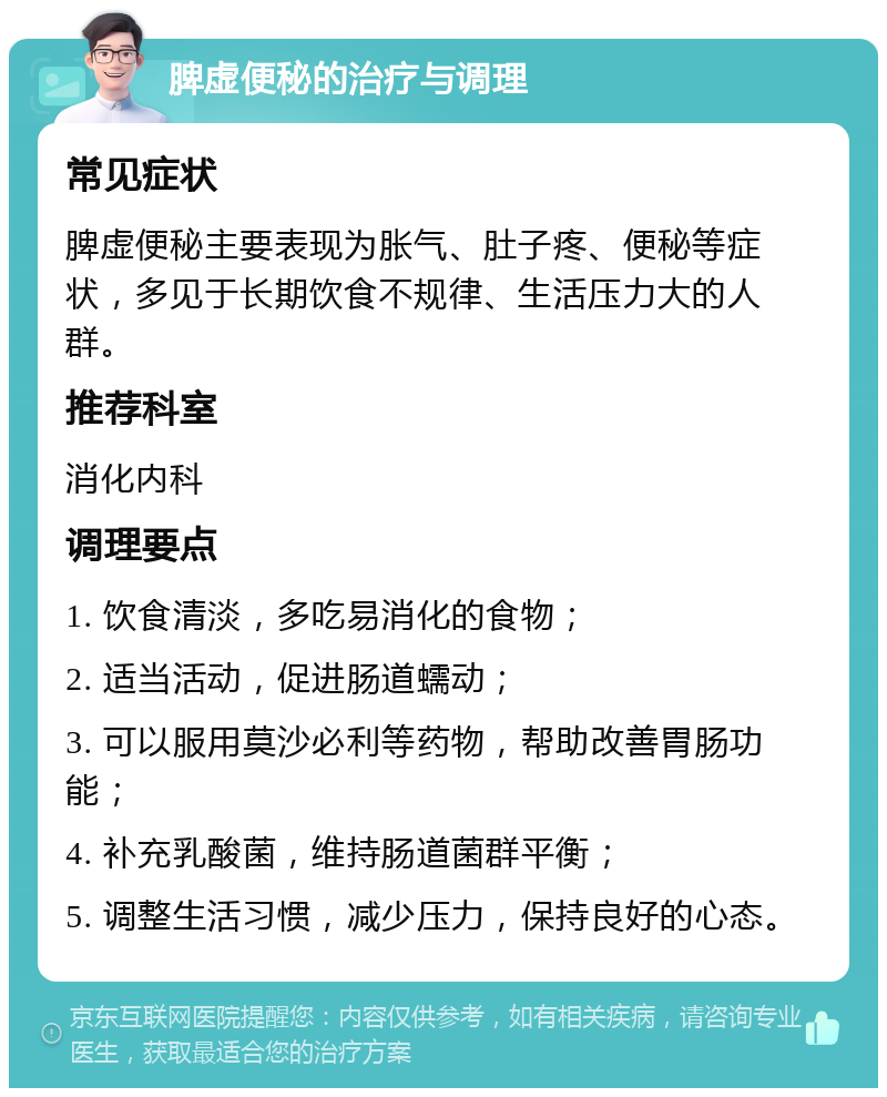 脾虚便秘的治疗与调理 常见症状 脾虚便秘主要表现为胀气、肚子疼、便秘等症状，多见于长期饮食不规律、生活压力大的人群。 推荐科室 消化内科 调理要点 1. 饮食清淡，多吃易消化的食物； 2. 适当活动，促进肠道蠕动； 3. 可以服用莫沙必利等药物，帮助改善胃肠功能； 4. 补充乳酸菌，维持肠道菌群平衡； 5. 调整生活习惯，减少压力，保持良好的心态。