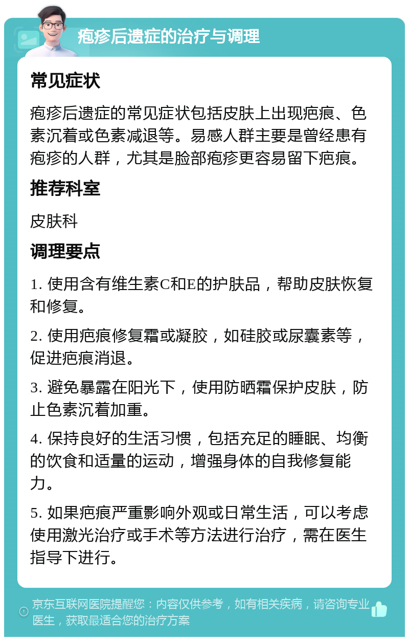 疱疹后遗症的治疗与调理 常见症状 疱疹后遗症的常见症状包括皮肤上出现疤痕、色素沉着或色素减退等。易感人群主要是曾经患有疱疹的人群，尤其是脸部疱疹更容易留下疤痕。 推荐科室 皮肤科 调理要点 1. 使用含有维生素C和E的护肤品，帮助皮肤恢复和修复。 2. 使用疤痕修复霜或凝胶，如硅胶或尿囊素等，促进疤痕消退。 3. 避免暴露在阳光下，使用防晒霜保护皮肤，防止色素沉着加重。 4. 保持良好的生活习惯，包括充足的睡眠、均衡的饮食和适量的运动，增强身体的自我修复能力。 5. 如果疤痕严重影响外观或日常生活，可以考虑使用激光治疗或手术等方法进行治疗，需在医生指导下进行。