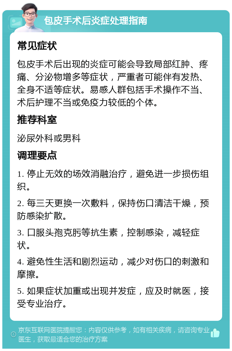 包皮手术后炎症处理指南 常见症状 包皮手术后出现的炎症可能会导致局部红肿、疼痛、分泌物增多等症状，严重者可能伴有发热、全身不适等症状。易感人群包括手术操作不当、术后护理不当或免疫力较低的个体。 推荐科室 泌尿外科或男科 调理要点 1. 停止无效的场效消融治疗，避免进一步损伤组织。 2. 每三天更换一次敷料，保持伤口清洁干燥，预防感染扩散。 3. 口服头孢克肟等抗生素，控制感染，减轻症状。 4. 避免性生活和剧烈运动，减少对伤口的刺激和摩擦。 5. 如果症状加重或出现并发症，应及时就医，接受专业治疗。