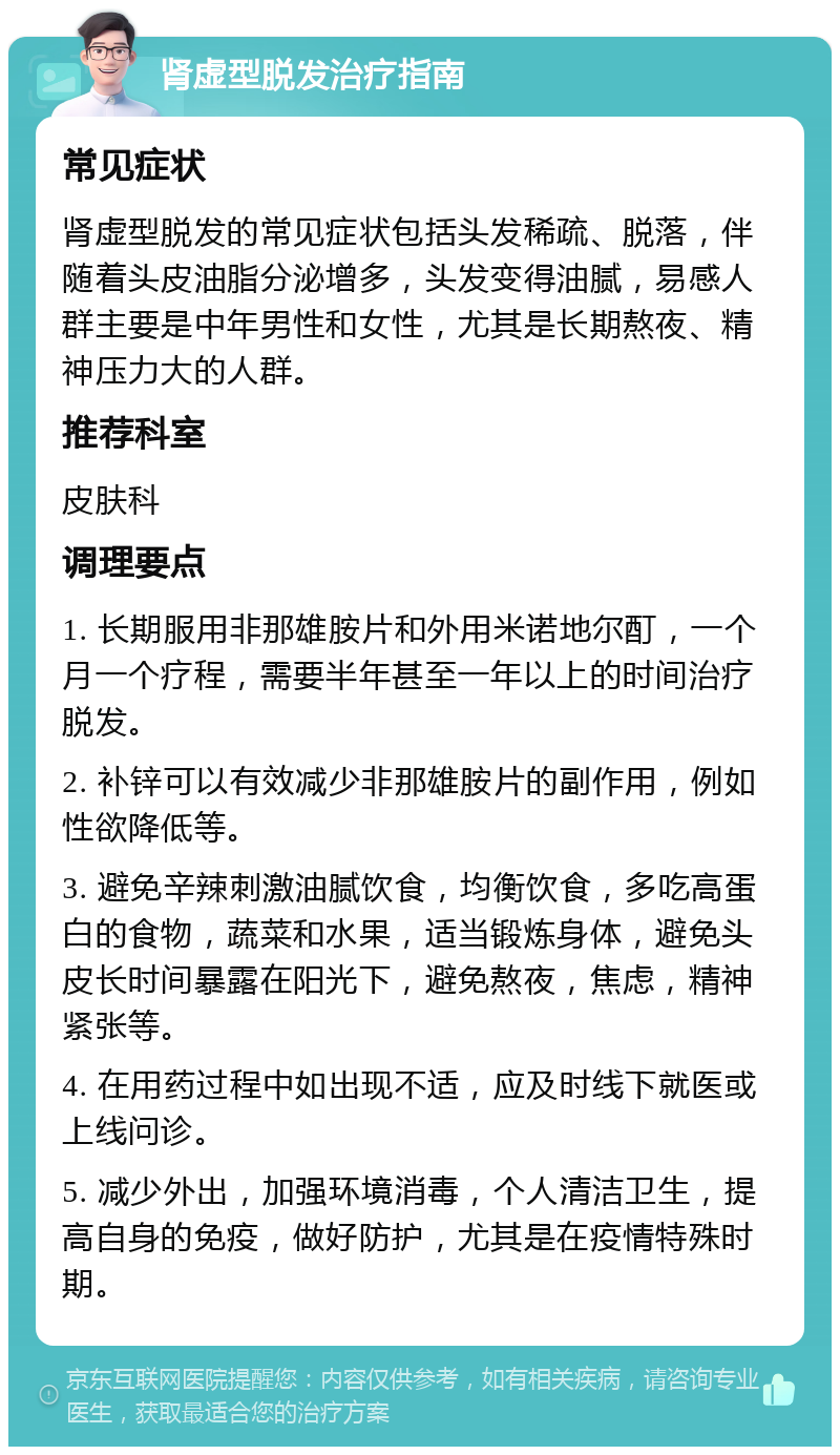 肾虚型脱发治疗指南 常见症状 肾虚型脱发的常见症状包括头发稀疏、脱落，伴随着头皮油脂分泌增多，头发变得油腻，易感人群主要是中年男性和女性，尤其是长期熬夜、精神压力大的人群。 推荐科室 皮肤科 调理要点 1. 长期服用非那雄胺片和外用米诺地尔酊，一个月一个疗程，需要半年甚至一年以上的时间治疗脱发。 2. 补锌可以有效减少非那雄胺片的副作用，例如性欲降低等。 3. 避免辛辣刺激油腻饮食，均衡饮食，多吃高蛋白的食物，蔬菜和水果，适当锻炼身体，避免头皮长时间暴露在阳光下，避免熬夜，焦虑，精神紧张等。 4. 在用药过程中如出现不适，应及时线下就医或上线问诊。 5. 减少外出，加强环境消毒，个人清洁卫生，提高自身的免疫，做好防护，尤其是在疫情特殊时期。