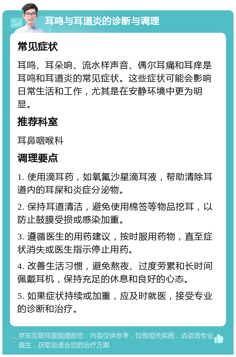 耳鸣与耳道炎的诊断与调理 常见症状 耳鸣、耳朵响、流水样声音、偶尔耳痛和耳痒是耳鸣和耳道炎的常见症状。这些症状可能会影响日常生活和工作，尤其是在安静环境中更为明显。 推荐科室 耳鼻咽喉科 调理要点 1. 使用滴耳药，如氧氟沙星滴耳液，帮助清除耳道内的耳屎和炎症分泌物。 2. 保持耳道清洁，避免使用棉签等物品挖耳，以防止鼓膜受损或感染加重。 3. 遵循医生的用药建议，按时服用药物，直至症状消失或医生指示停止用药。 4. 改善生活习惯，避免熬夜、过度劳累和长时间佩戴耳机，保持充足的休息和良好的心态。 5. 如果症状持续或加重，应及时就医，接受专业的诊断和治疗。