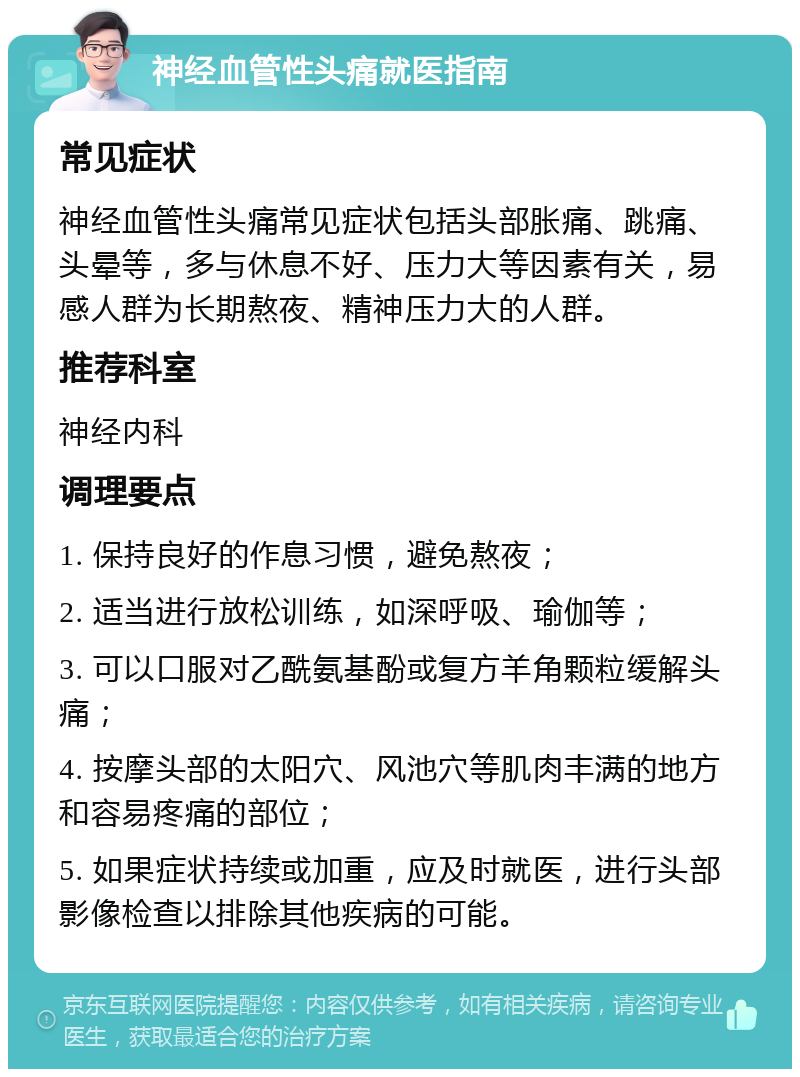 神经血管性头痛就医指南 常见症状 神经血管性头痛常见症状包括头部胀痛、跳痛、头晕等，多与休息不好、压力大等因素有关，易感人群为长期熬夜、精神压力大的人群。 推荐科室 神经内科 调理要点 1. 保持良好的作息习惯，避免熬夜； 2. 适当进行放松训练，如深呼吸、瑜伽等； 3. 可以口服对乙酰氨基酚或复方羊角颗粒缓解头痛； 4. 按摩头部的太阳穴、风池穴等肌肉丰满的地方和容易疼痛的部位； 5. 如果症状持续或加重，应及时就医，进行头部影像检查以排除其他疾病的可能。