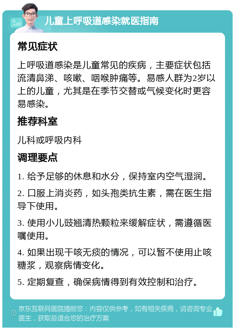 儿童上呼吸道感染就医指南 常见症状 上呼吸道感染是儿童常见的疾病，主要症状包括流清鼻涕、咳嗽、咽喉肿痛等。易感人群为2岁以上的儿童，尤其是在季节交替或气候变化时更容易感染。 推荐科室 儿科或呼吸内科 调理要点 1. 给予足够的休息和水分，保持室内空气湿润。 2. 口服上消炎药，如头孢类抗生素，需在医生指导下使用。 3. 使用小儿豉翘清热颗粒来缓解症状，需遵循医嘱使用。 4. 如果出现干咳无痰的情况，可以暂不使用止咳糖浆，观察病情变化。 5. 定期复查，确保病情得到有效控制和治疗。